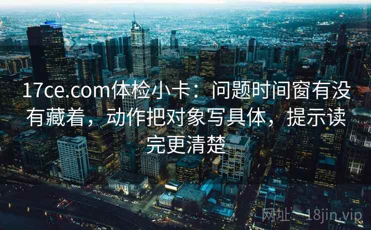 17ce.com体检小卡:问题时间窗有没有藏着,动作把对象写具体,提示读完更清楚 17ce.com体检小卡:问题时间窗有没有藏着,动作把对象写具体,提示读完更清楚