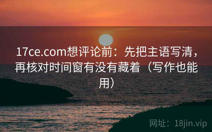 17ce.com想评论前：先把主语写清，再核对时间窗有没有藏着（写作也能用）