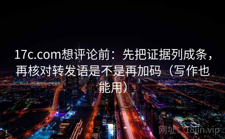 17c.com想评论前：先把证据列成条，再核对转发语是不是再加码（写作也能用）