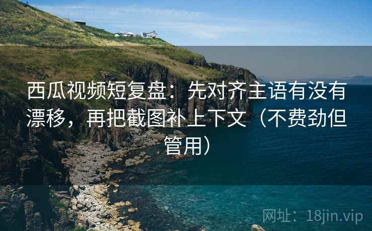 西瓜视频短复盘：先对齐主语有没有漂移，再把截图补上下文（不费劲但管用）