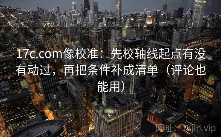 17c.com像校准：先校轴线起点有没有动过，再把条件补成清单（评论也能用）