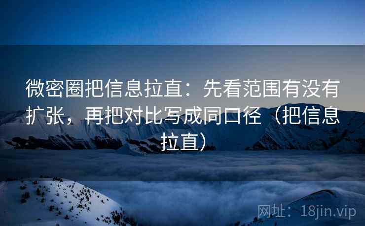 微密圈把信息拉直：先看范围有没有扩张，再把对比写成同口径（把信息拉直）
