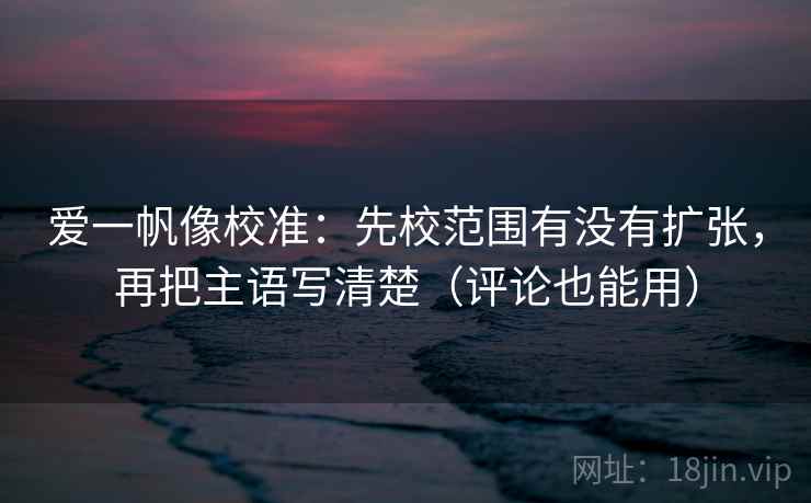 爱一帆像校准：先校范围有没有扩张，再把主语写清楚（评论也能用）
