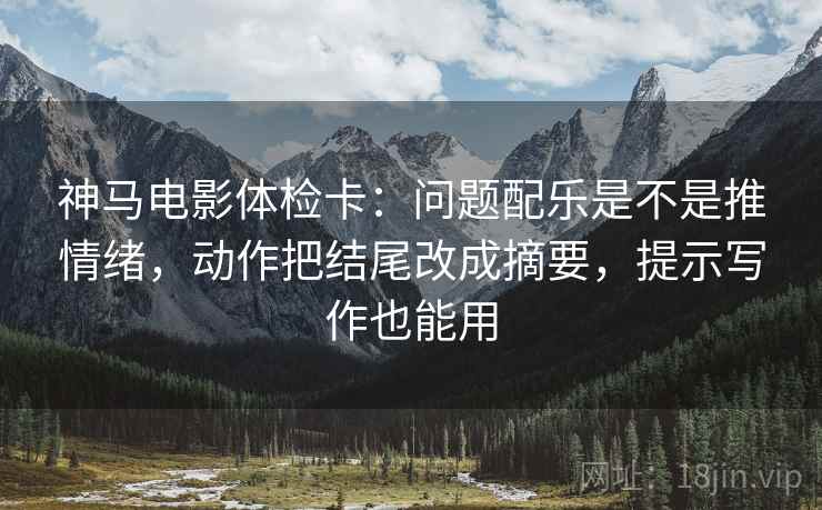 神马电影体检卡：问题配乐是不是推情绪，动作把结尾改成摘要，提示写作也能用