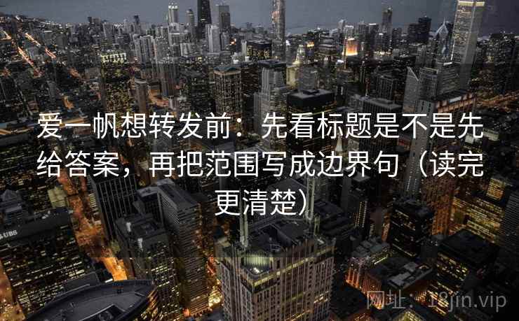 爱一帆想转发前：先看标题是不是先给答案，再把范围写成边界句（读完更清楚）