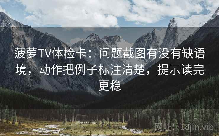 菠萝TV体检卡：问题截图有没有缺语境，动作把例子标注清楚，提示读完更稳