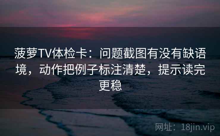 菠萝TV体检卡：问题截图有没有缺语境，动作把例子标注清楚，提示读完更稳