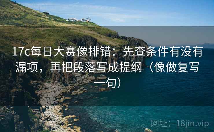 17c每日大赛像排错：先查条件有没有漏项，再把段落写成提纲（像做复写一句）