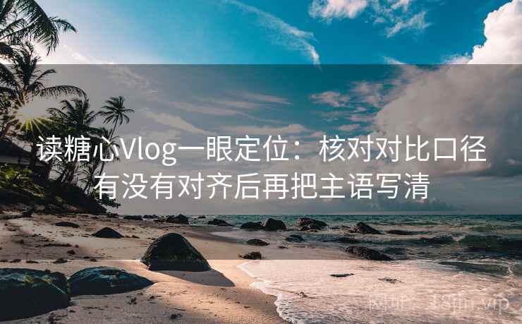 读糖心Vlog一眼定位:核对对比口径有没有对齐后再把主语写清 读糖心Vlog一眼定位:核对对比口径有没有对齐后再把主语写清