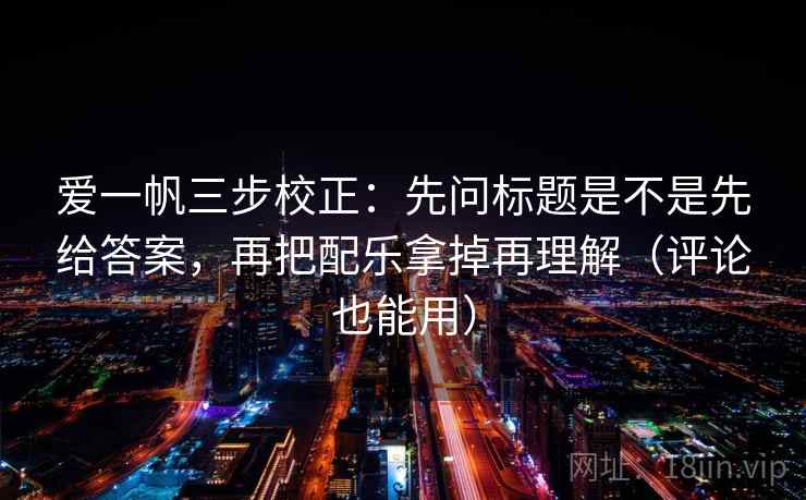 爱一帆三步校正:先问标题是不是先给答案,再把配乐拿掉再理解(评论也能用) 爱一帆三步校正:先问标题是不是先给答案,再把配乐拿掉再理解(评论也能用)