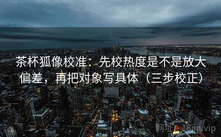 茶杯狐像校准:先校热度是不是放大偏差,再把对象写具体(三步校正) 茶杯狐像校准:先校热度是不是放大偏差,再把对象写具体(三步校正)